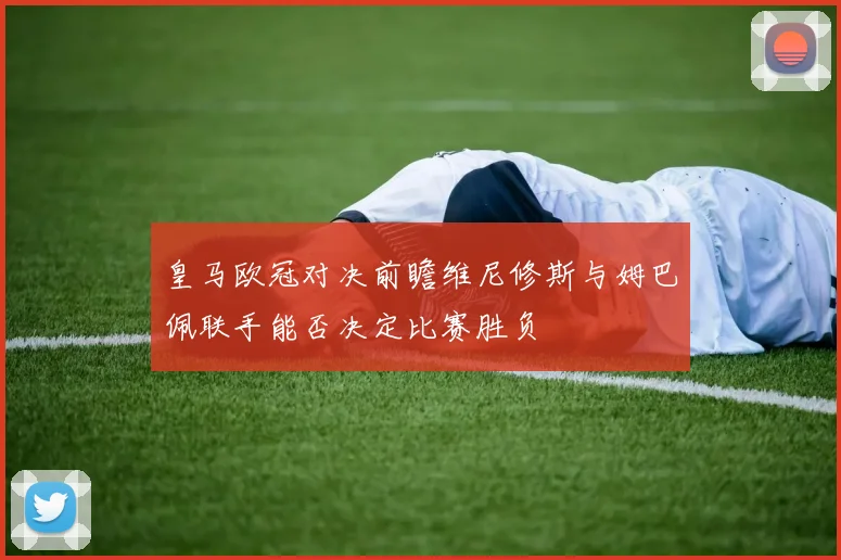 皇马欧冠对决前瞻维尼修斯与姆巴佩联手能否决定比赛胜负