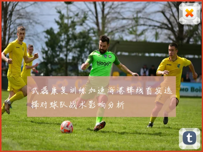 武磊康复训练加速海港锋线首发选择对球队战术影响分析