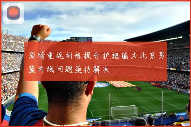 周琦重返训练提升护框能力北京男篮内线问题亟待解决